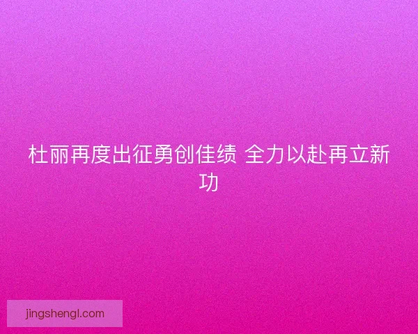 杜丽再度出征勇创佳绩 全力以赴再立新功