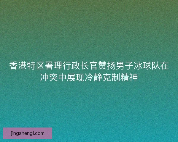 香港特区署理行政长官赞扬男子冰球队在冲突中展现冷静克制精神