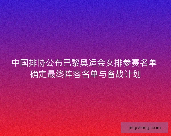 中国排协公布巴黎奥运会女排参赛名单 确定最终阵容名单与备战计划