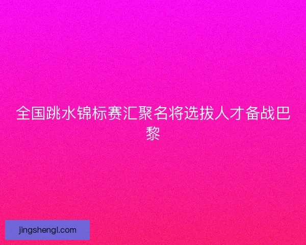 全国跳水锦标赛汇聚名将选拔人才备战巴黎